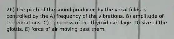 26) The pitch of the sound produced by the vocal folds is controlled by the A) frequency of the vibrations. B) amplitude of the vibrations. C) thickness of the thyroid cartilage. D) size of the glottis. E) force of air moving past them.