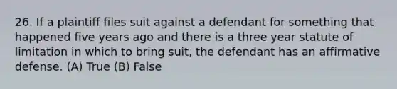 26. If a plaintiff files suit against a defendant for something that happened five years ago and there is a three year statute of limitation in which to bring suit, the defendant has an affirmative defense. (A) True (B) False