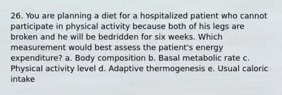 26. You are planning a diet for a hospitalized patient who cannot participate in physical activity because both of his legs are broken and he will be bedridden for six weeks. Which measurement would best assess the patient's energy expenditure? a. Body composition b. Basal metabolic rate c. Physical activity level d. Adaptive thermogenesis e. Usual caloric intake