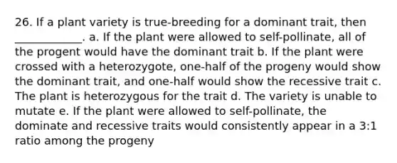 26. If a plant variety is true-breeding for a dominant trait, then ____________. a. If the plant were allowed to self-pollinate, all of the progent would have the dominant trait b. If the plant were crossed with a heterozygote, one-half of the progeny would show the dominant trait, and one-half would show the recessive trait c. The plant is heterozygous for the trait d. The variety is unable to mutate e. If the plant were allowed to self-pollinate, the dominate and recessive traits would consistently appear in a 3:1 ratio among the progeny