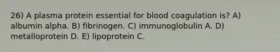 26) A plasma protein essential for blood coagulation is? A) albumin alpha. B) fibrinogen. C) immunoglobulin A. D) metalloprotein D. E) lipoprotein C.