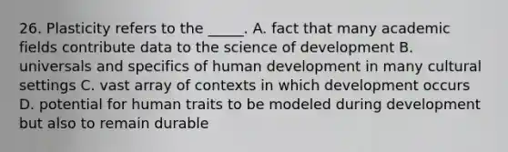 26. Plasticity refers to the _____. A. fact that many academic fields contribute data to the science of development B. universals and specifics of human development in many cultural settings C. vast array of contexts in which development occurs D. potential for human traits to be modeled during development but also to remain durable