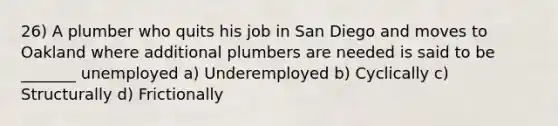 26) A plumber who quits his job in San Diego and moves to Oakland where additional plumbers are needed is said to be _______ unemployed a) Underemployed b) Cyclically c) Structurally d) Frictionally