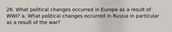 26. What political changes occurred in Europe as a result of WWI? a. What political changes occurred in Russia in particular as a result of the war?