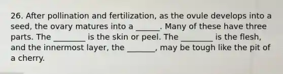 26. After pollination and fertilization, as the ovule develops into a seed, the ovary matures into a ______. Many of these have three parts. The ________ is the skin or peel. The ________ is the flesh, and the innermost layer, the _______, may be tough like the pit of a cherry.