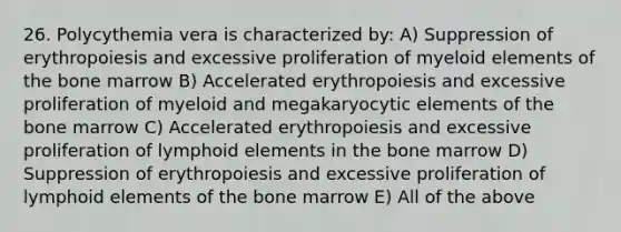 26. Polycythemia vera is characterized by: A) Suppression of erythropoiesis and excessive proliferation of myeloid elements of the bone marrow B) Accelerated erythropoiesis and excessive proliferation of myeloid and megakaryocytic elements of the bone marrow C) Accelerated erythropoiesis and excessive proliferation of lymphoid elements in the bone marrow D) Suppression of erythropoiesis and excessive proliferation of lymphoid elements of the bone marrow E) All of the above