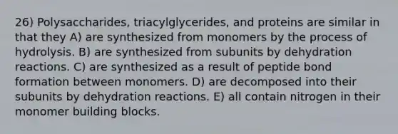 26) Polysaccharides, triacylglycerides, and proteins are similar in that they A) are synthesized from monomers by the process of hydrolysis. B) are synthesized from subunits by dehydration reactions. C) are synthesized as a result of peptide bond formation between monomers. D) are decomposed into their subunits by dehydration reactions. E) all contain nitrogen in their monomer building blocks.