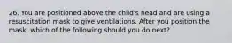 26. You are positioned above the child's head and are using a resuscitation mask to give ventilations. After you position the mask, which of the following should you do next?