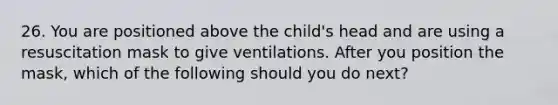 26. You are positioned above the child's head and are using a resuscitation mask to give ventilations. After you position the mask, which of the following should you do next?