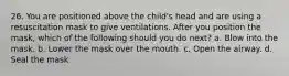 26. You are positioned above the child's head and are using a resuscitation mask to give ventilations. After you position the mask, which of the following should you do next? a. Blow into the mask. b. Lower the mask over the mouth. c. Open the airway. d. Seal the mask