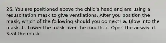 26. You are positioned above the child's head and are using a resuscitation mask to give ventilations. After you position the mask, which of the following should you do next? a. Blow into the mask. b. Lower the mask over the mouth. c. Open the airway. d. Seal the mask