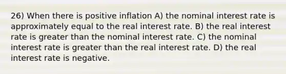 26) When there is positive inflation A) the nominal interest rate is approximately equal to the real interest rate. B) the real interest rate is greater than the nominal interest rate. C) the nominal interest rate is greater than the real interest rate. D) the real interest rate is negative.