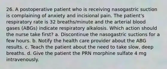 26. A postoperative patient who is receiving nasogastric suction is complaining of anxiety and incisional pain. The patient's respiratory rate is 32 breaths/minute and the arterial blood gases (ABGs) indicate respiratory alkalosis. Which action should the nurse take first? a. Discontinue the nasogastric suctions for a few hours. b. Notify the health care provider about the ABG results. c. Teach the patient about the need to take slow, deep breaths. d. Give the patient the PRN morphine sulfate 4 mg intravenously.