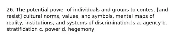 26. The potential power of individuals and groups to contest [and resist] cultural norms, values, and symbols, mental maps of reality, institutions, and systems of discrimination is a. agency b. stratification c. power d. hegemony