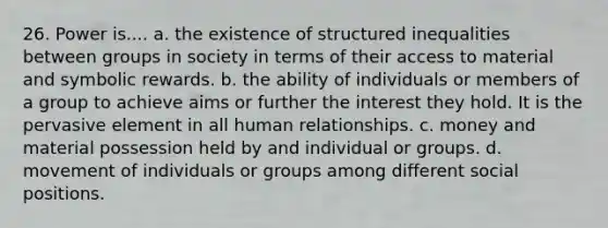 26. Power is.... a. the existence of structured inequalities between groups in society in terms of their access to material and symbolic rewards. b. the ability of individuals or members of a group to achieve aims or further the interest they hold. It is the pervasive element in all human relationships. c. money and material possession held by and individual or groups. d. movement of individuals or groups among different social positions.