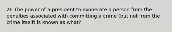 26 The power of a president to exonerate a person from the penalties associated with committing a crime (but not from the crime itself) is known as what?