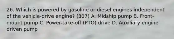 26. Which is powered by gasoline or diesel engines independent of the vehicle-drive engine? (307) A. Midship pump B. Front-mount pump C. Power-take-off (PTO) drive D. Auxiliary engine driven pump