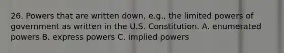 26. Powers that are written down, e.g., the limited powers of government as written in the U.S. Constitution. A. enumerated powers B. express powers C. implied powers