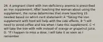 26. A pregnant client with iron-deficiency anemia is prescribed an iron supplement. After teaching the woman about using the supplement, the nurse determines that more teaching 1S needed based on which cent statement! A "Taking the iron supplement with food will help with the side effects. B "I will need to avoid coffee and tea when I take this supplement. C •I will take the iron with milk instead of orange or grapetrut juice. D. "If I happen to miss a dose, I will take it as soon as I remember