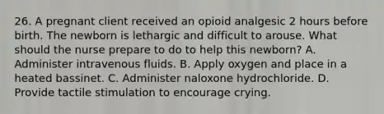 26. A pregnant client received an opioid analgesic 2 hours before birth. The newborn is lethargic and difficult to arouse. What should the nurse prepare to do to help this newborn? A. Administer intravenous fluids. B. Apply oxygen and place in a heated bassinet. C. Administer naloxone hydrochloride. D. Provide tactile stimulation to encourage crying.