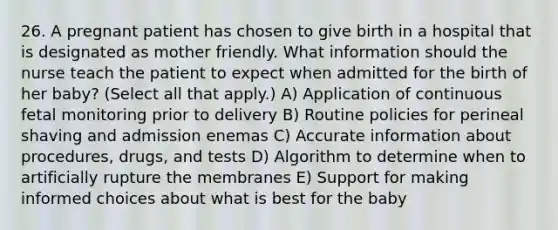 26. A pregnant patient has chosen to give birth in a hospital that is designated as mother friendly. What information should the nurse teach the patient to expect when admitted for the birth of her baby? (Select all that apply.) A) Application of continuous fetal monitoring prior to delivery B) Routine policies for perineal shaving and admission enemas C) Accurate information about procedures, drugs, and tests D) Algorithm to determine when to artificially rupture the membranes E) Support for making informed choices about what is best for the baby