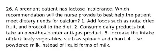 26. A pregnant patient has lactose intolerance. Which recommendation will the nurse provide to best help the patient meet dietary needs for calcium? 1. Add foods such as nuts, dried fruit, and broccoli to the diet. 2. Consume dairy products but take an over-the-counter anti-gas product. 3. Increase the intake of dark leafy vegetables, such as spinach and chard. 4. Use powdered milk instead of liquid forms of milk.