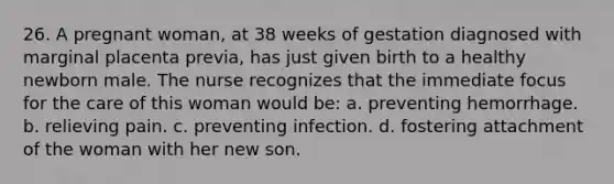 26. A pregnant woman, at 38 weeks of gestation diagnosed with marginal placenta previa, has just given birth to a healthy newborn male. The nurse recognizes that the immediate focus for the care of this woman would be: a. preventing hemorrhage. b. relieving pain. c. preventing infection. d. fostering attachment of the woman with her new son.