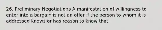 26. Preliminary Negotiations A manifestation of willingness to enter into a bargain is not an offer if the person to whom it is addressed knows or has reason to know that