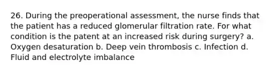 26. During the preoperational assessment, the nurse finds that the patient has a reduced glomerular filtration rate. For what condition is the patent at an increased risk during surgery? a. Oxygen desaturation b. Deep vein thrombosis c. Infection d. Fluid and electrolyte imbalance