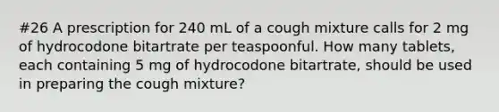 #26 A prescription for 240 mL of a cough mixture calls for 2 mg of hydrocodone bitartrate per teaspoonful. How many tablets, each containing 5 mg of hydrocodone bitartrate, should be used in preparing the cough mixture?