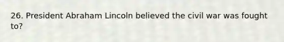26. President Abraham Lincoln believed the civil war was fought to?