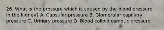 26. What is the pressure which is caused by the blood pressure in the kidney? A. Capsular pressure B. Glomerular capillary pressure C. Urinary pressure D. Blood colloid osmotic pressure