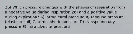 26) Which pressure changes with the phases of respiration from a negative value during inspiration 26) and a positive value during expiration? A) intrapleural pressure B) rebound pressure (elastic recoil) C) atmospheric pressure D) transpulmonary pressure E) intra-alveolar pressure