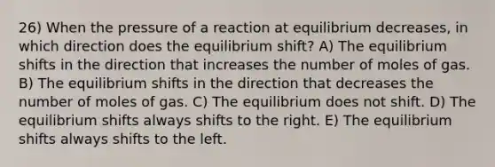 26) When the pressure of a reaction at equilibrium decreases, in which direction does the equilibrium shift? A) The equilibrium shifts in the direction that increases the number of moles of gas. B) The equilibrium shifts in the direction that decreases the number of moles of gas. C) The equilibrium does not shift. D) The equilibrium shifts always shifts to the right. E) The equilibrium shifts always shifts to the left.