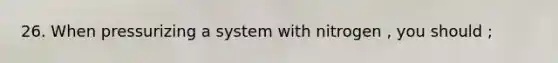 26. When pressurizing a system with nitrogen , you should ;