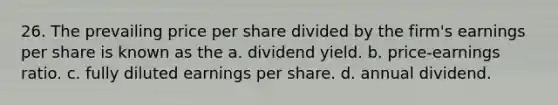 26. The prevailing price per share divided by the firm's earnings per share is known as the​ a. ​dividend yield. b. ​price-earnings ratio. c. ​fully diluted earnings per share. d. ​annual dividend.