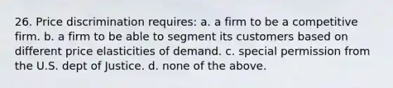 26. Price discrimination requires: a. a firm to be a competitive firm. b. a firm to be able to segment its customers based on different price elasticities of demand. c. special permission from the U.S. dept of Justice. d. none of the above.