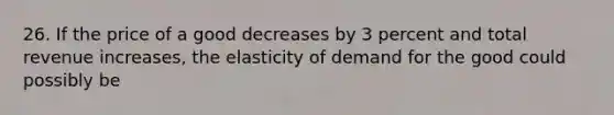 26. If the price of a good decreases by 3 percent and total revenue increases, the elasticity of demand for the good could possibly be