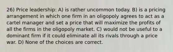 26) Price leadership: A) is rather uncommon today. B) is a pricing arrangement in which one firm in an oligopoly agrees to act as a cartel manager and set a price that will maximize the profits of all the firms in the oligopoly market. C) would not be useful to a dominant firm if it could eliminate all its rivals through a price war. D) None of the choices are correct.