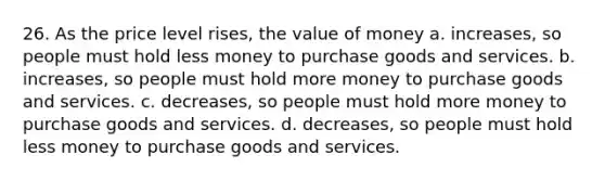 26. As the price level rises, the value of money a. increases, so people must hold less money to purchase goods and services. b. increases, so people must hold more money to purchase goods and services. c. decreases, so people must hold more money to purchase goods and services. d. decreases, so people must hold less money to purchase goods and services.