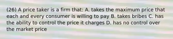 (26) A price taker is a firm that: A. takes the maximum price that each and every consumer is willing to pay B. takes bribes C. has the ability to control the price it charges D. has no control over the market price