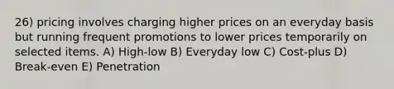 26) pricing involves charging higher prices on an everyday basis but running frequent promotions to lower prices temporarily on selected items. A) High-low B) Everyday low C) Cost-plus D) Break-even E) Penetration