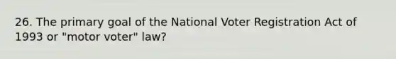 26. The primary goal of the National Voter Registration Act of 1993 or "motor voter" law?