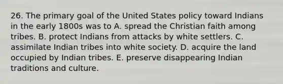 26. The primary goal of the United States policy toward Indians in the early 1800s was to A. spread the Christian faith among tribes. B. protect Indians from attacks by white settlers. C. assimilate Indian tribes into white society. D. acquire the land occupied by Indian tribes. E. preserve disappearing Indian traditions and culture.