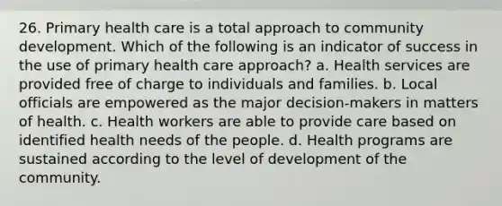 26. Primary health care is a total approach to community development. Which of the following is an indicator of success in the use of primary health care approach? a. Health services are provided free of charge to individuals and families. b. Local officials are empowered as the major decision-makers in matters of health. c. Health workers are able to provide care based on identified health needs of the people. d. Health programs are sustained according to the level of development of the community.