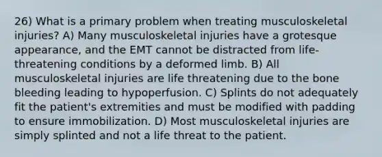 26) What is a primary problem when treating musculoskeletal injuries? A) Many musculoskeletal injuries have a grotesque appearance, and the EMT cannot be distracted from life-threatening conditions by a deformed limb. B) All musculoskeletal injuries are life threatening due to the bone bleeding leading to hypoperfusion. C) Splints do not adequately fit the patient's extremities and must be modified with padding to ensure immobilization. D) Most musculoskeletal injuries are simply splinted and not a life threat to the patient.