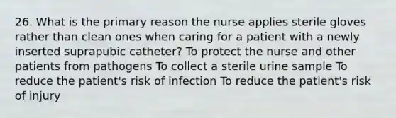 26. What is the primary reason the nurse applies sterile gloves rather than clean ones when caring for a patient with a newly inserted suprapubic catheter? To protect the nurse and other patients from pathogens To collect a sterile urine sample To reduce the patient's risk of infection To reduce the patient's risk of injury