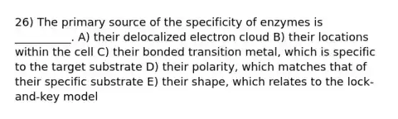 26) The primary source of the specificity of enzymes is __________. A) their delocalized electron cloud B) their locations within the cell C) their bonded transition metal, which is specific to the target substrate D) their polarity, which matches that of their specific substrate E) their shape, which relates to the lock-and-key model