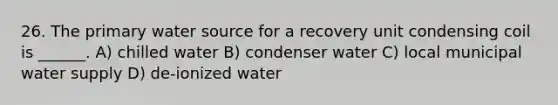 26. The primary water source for a recovery unit condensing coil is ______. A) chilled water B) condenser water C) local municipal water supply D) de-ionized water