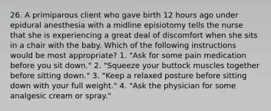 26. A primiparous client who gave birth 12 hours ago under epidural anesthesia with a midline episiotomy tells the nurse that she is experiencing a great deal of discomfort when she sits in a chair with the baby. Which of the following instructions would be most appropriate? 1. "Ask for some pain medication before you sit down." 2. "Squeeze your buttock muscles together before sitting down." 3. "Keep a relaxed posture before sitting down with your full weight." 4. "Ask the physician for some analgesic cream or spray."